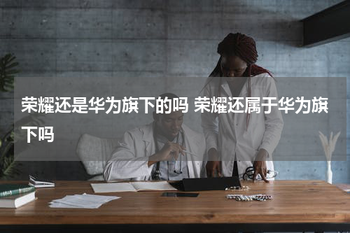 荣耀还是华为旗下的吗 荣耀还属于华为旗下吗
