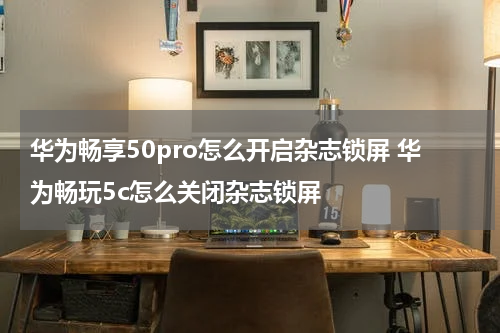 华为畅享50pro怎么开启杂志锁屏 华为畅玩5c怎么关闭杂志锁屏