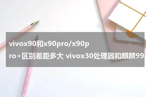 vivox90和x90pro/x90pro+区别差距多大 vivox30处理器和麒麟990哪个好
