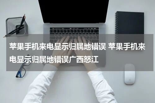 苹果手机来电显示归属地错误 苹果手机来电显示归属地错误广西怒江