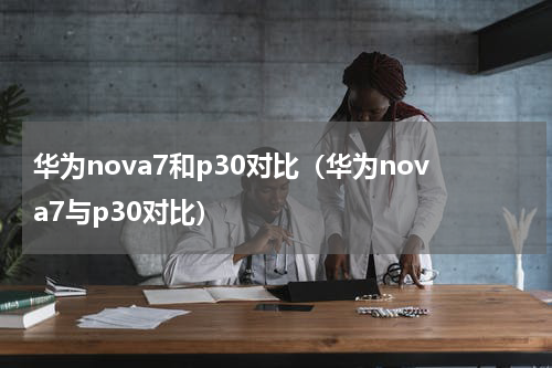 华为nova7和p30对比（华为nova7与p30对比）