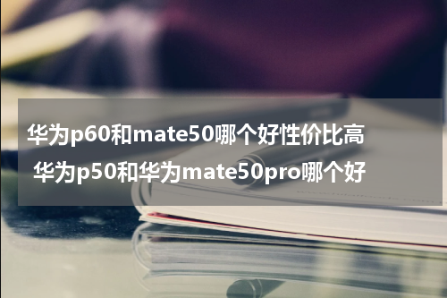 华为p60和mate50哪个好性价比高 华为p50和华为mate50pro哪个好