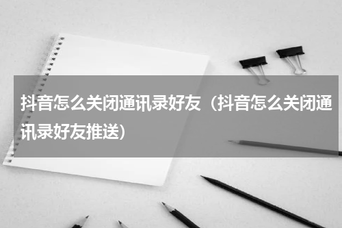 抖音怎么关闭通讯录好友（抖音怎么关闭通讯录好友推送）