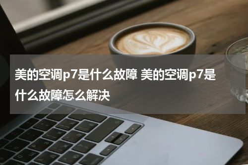 美的空调p7是什么故障 美的空调p7是什么故障怎么解决