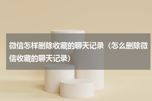 微信怎样删除收藏的聊天记录（怎么删除微信收藏的聊天记录）