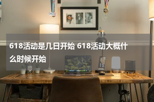 618活动是几日开始 618活动大概什么时候开始