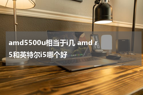 amd5500u相当于i几 amd r5和英特尔i5哪个好