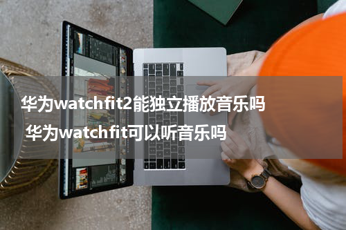 华为watchfit2能独立播放音乐吗 华为watchfit可以听音乐吗