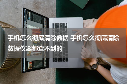 手机怎么彻底清除数据 手机怎么彻底清除数据仪器都查不到的