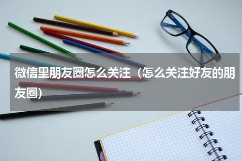 微信里朋友圈怎么关注（怎么关注好友的朋友圈）