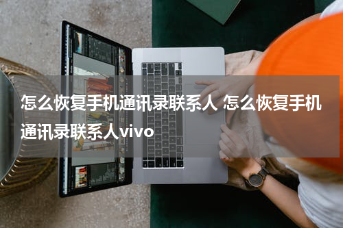 怎么恢复手机通讯录联系人 怎么恢复手机通讯录联系人vivo