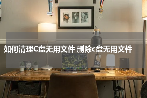 如何清理C盘无用文件 删除c盘无用文件