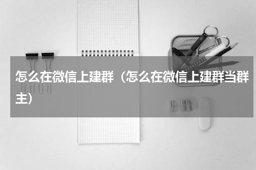 怎么在微信上建群（怎么在微信上建群当群主）