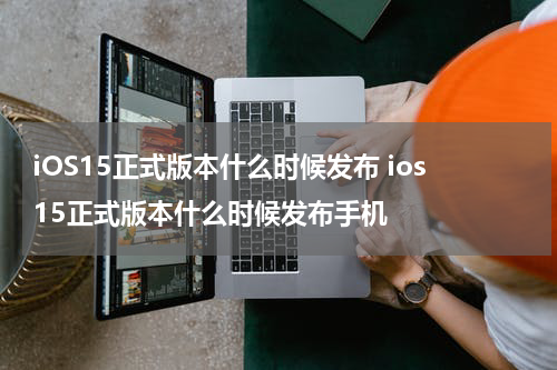iOS15正式版本什么时候发布 ios15正式版本什么时候发布手机