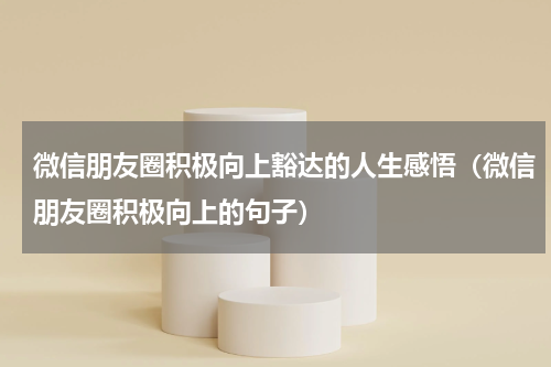 微信朋友圈积极向上豁达的人生感悟（微信朋友圈积极向上的句子）