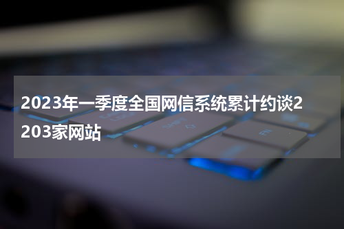2023年一季度全国网信系统累计约谈2203家网站