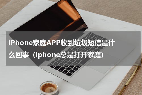 iPhone家庭APP收到垃圾短信是什么回事（iphone总是打开家庭）