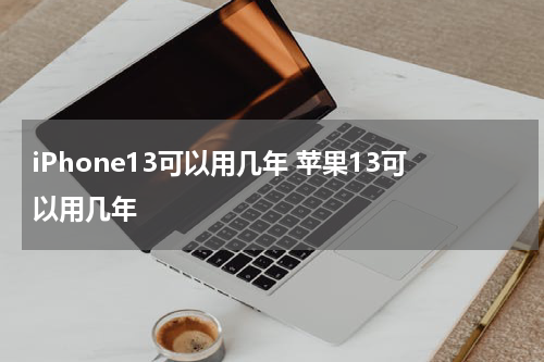 iPhone13可以用几年 苹果13可以用几年