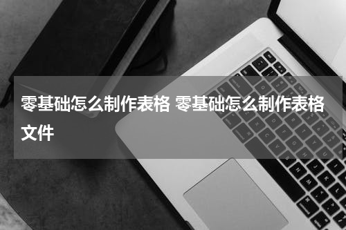 零基础怎么制作表格 零基础怎么制作表格文件