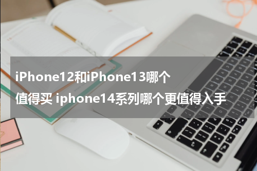 iPhone12和iPhone13哪个值得买 iphone14系列哪个更值得入手