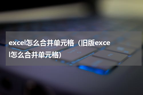 excel怎么合并单元格（旧版excel怎么合并单元格）