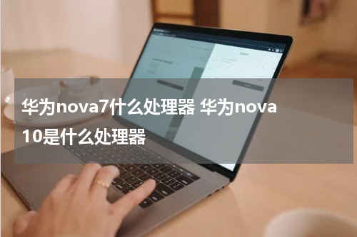 华为nova7什么处理器 华为nova10是什么处理器