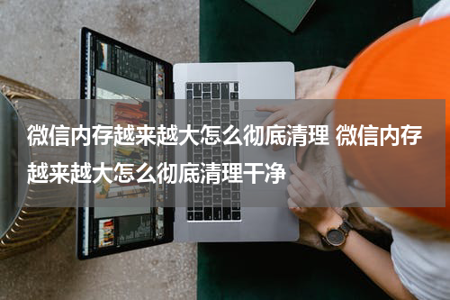微信内存越来越大怎么彻底清理 微信内存越来越大怎么彻底清理干净