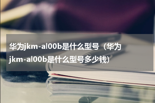 华为jkm-al00b是什么型号（华为jkm-al00b是什么型号多少钱）