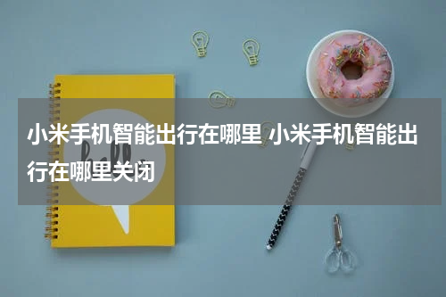 小米手机智能出行在哪里 小米手机智能出行在哪里关闭