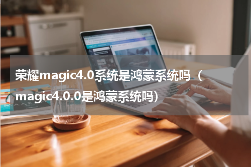 荣耀magic4.0系统是鸿蒙系统吗（magic4.0.0是鸿蒙系统吗）