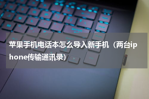 苹果手机电话本怎么导入新手机（两台iphone传输通讯录）