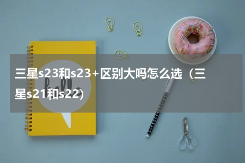 三星s23和s23+区别大吗怎么选（三星s21和s22）