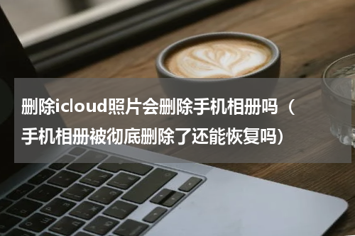 删除icloud照片会删除手机相册吗（手机相册被彻底删除了还能恢复吗）