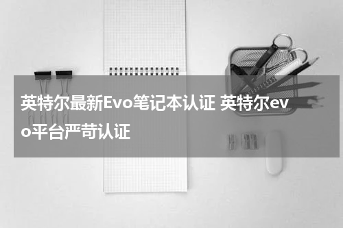 英特尔最新Evo笔记本认证 英特尔evo平台严苛认证