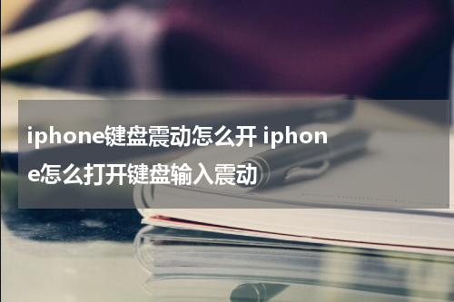 iphone键盘震动怎么开 iphone怎么打开键盘输入震动