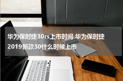华为保时捷30rs上市时间 华为保时捷2019新款30什么时候上市