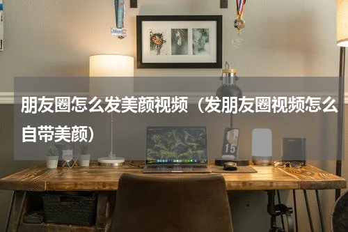朋友圈怎么发美颜视频（发朋友圈视频怎么自带美颜）
