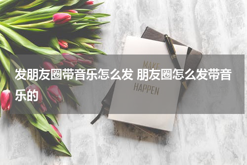 发朋友圈带音乐怎么发 朋友圈怎么发带音乐的