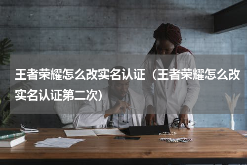 王者荣耀怎么改实名认证（王者荣耀怎么改实名认证第二次）