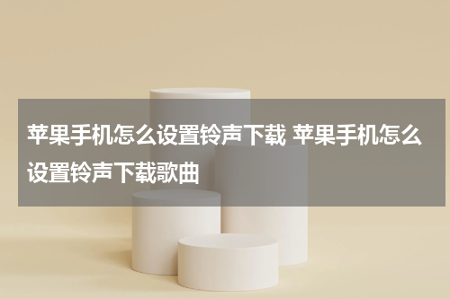 苹果手机怎么设置铃声下载 苹果手机怎么设置铃声下载歌曲