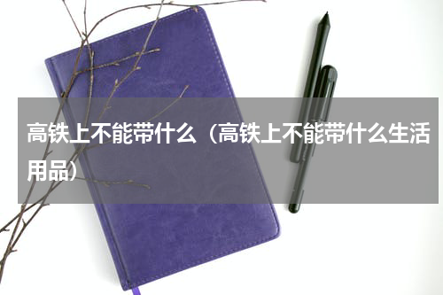 高铁上不能带什么（高铁上不能带什么生活用品）