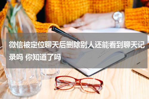 微信被定位聊天后删除别人还能看到聊天记录吗 你知道了吗