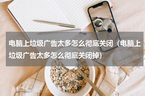 电脑上垃圾广告太多怎么彻底关闭（电脑上垃圾广告太多怎么彻底关闭掉）