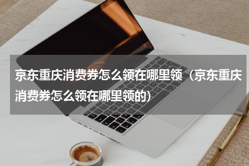 京东重庆消费券怎么领在哪里领（京东重庆消费券怎么领在哪里领的）