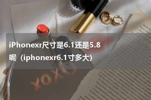 iPhonexr尺寸是6.1还是5.8呢（iphonexr6.1寸多大）
