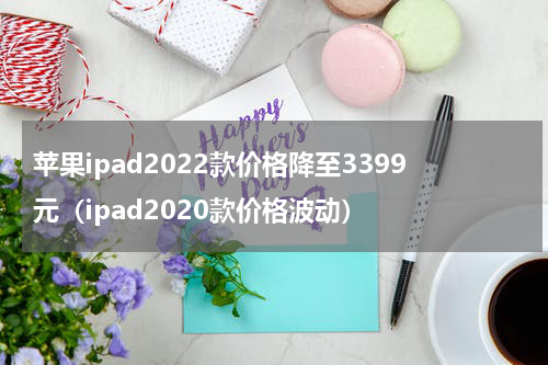 苹果ipad2022款价格降至3399元（ipad2020款价格波动）