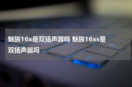 魅族16x是双扬声器吗 魅族16xs是双扬声器吗