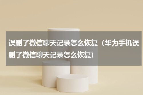 误删了微信聊天记录怎么恢复（华为手机误删了微信聊天记录怎么恢复）