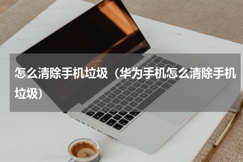 怎么清除手机垃圾（华为手机怎么清除手机垃圾）