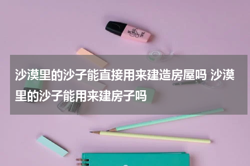 沙漠里的沙子能直接用来建造房屋吗 沙漠里的沙子能用来建房子吗